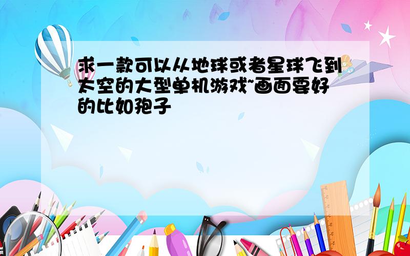 求一款可以从地球或者星球飞到太空的大型单机游戏~画面要好的比如孢子