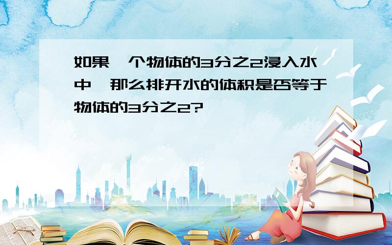 如果一个物体的3分之2浸入水中,那么排开水的体积是否等于物体的3分之2?