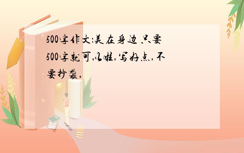 500字作文：美在身边 只要500字就可以啦,写好点,不要抄袭,