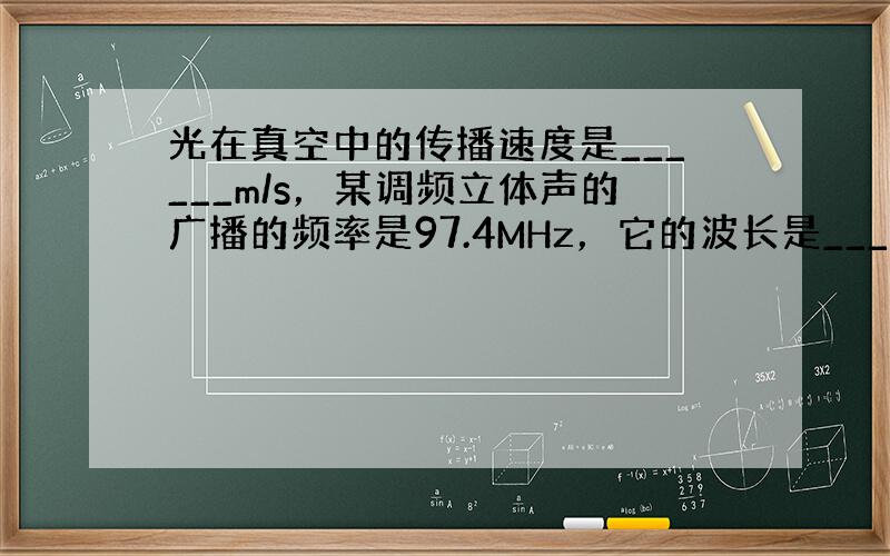 光在真空中的传播速度是______m/s，某调频立体声的广播的频率是97.4MHz，它的波长是______m．