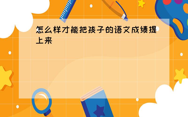 怎么样才能把孩子的语文成绩提上来\