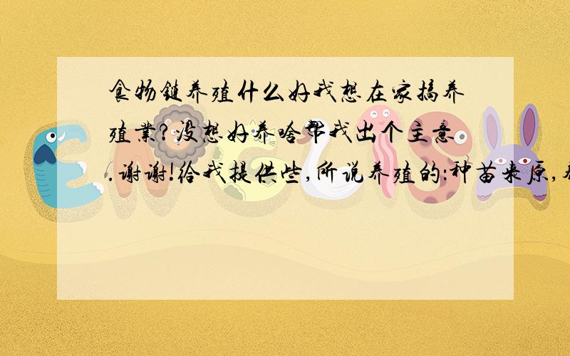 食物链养殖什么好我想在家搞养殖业?没想好养啥帮我出个主意.谢谢!给我提供些,所说养殖的：种苗来原,养殖放发法,还有销售渠