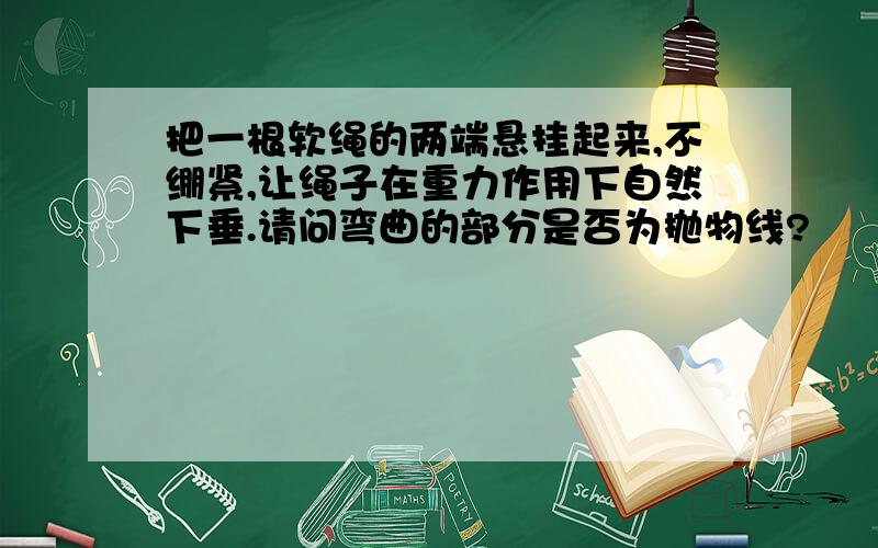 把一根软绳的两端悬挂起来,不绷紧,让绳子在重力作用下自然下垂.请问弯曲的部分是否为抛物线?