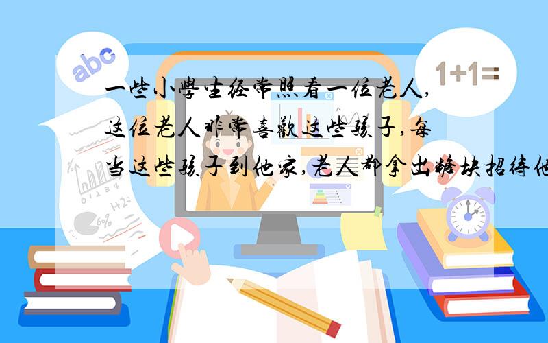 一些小学生经常照看一位老人,这位老人非常喜欢这些孩子,每当这些孩子到他家,老人都拿出糖块招待他们,