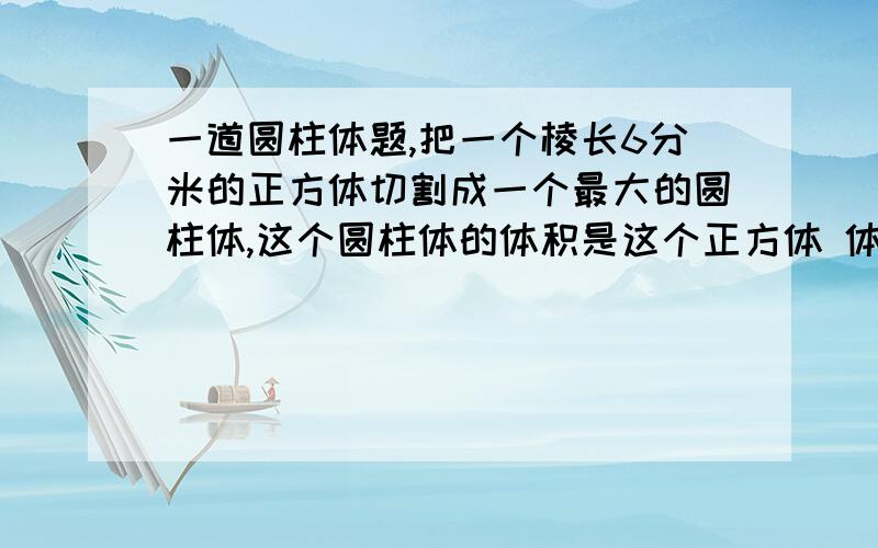 一道圆柱体题,把一个棱长6分米的正方体切割成一个最大的圆柱体,这个圆柱体的体积是这个正方体 体积的（ ）%