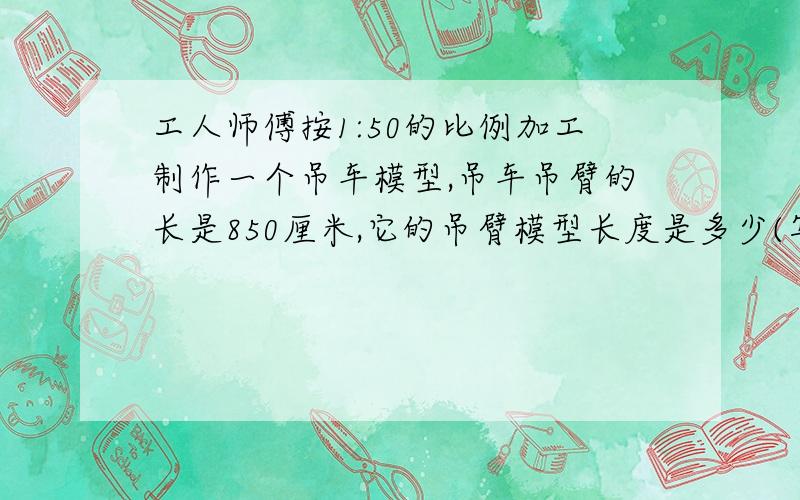 工人师傅按1:50的比例加工制作一个吊车模型,吊车吊臂的长是850厘米,它的吊臂模型长度是多少(写清单位