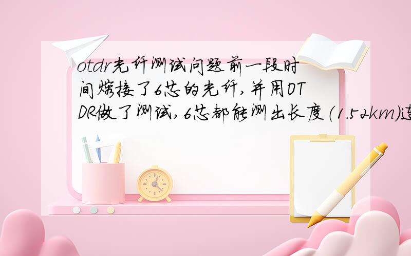 otdr光纤测试问题前一段时间熔接了6芯的光纤,并用OTDR做了测试,6芯都能测出长度（1.52km）连接损耗等数据.今