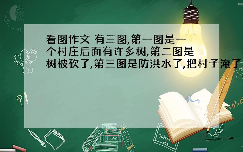 看图作文 有三图,第一图是一个村庄后面有许多树,第二图是树被砍了,第三图是防洪水了,把村子淹了.