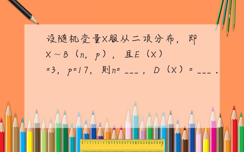 设随机变量X服从二项分布，即X～B（n，p），且E（X）=3，p=17，则n= ___ ，D（X）= ___ ．