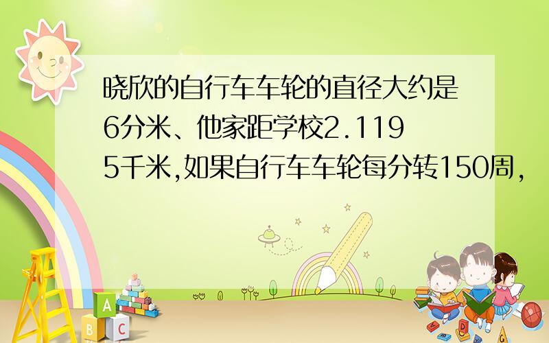 晓欣的自行车车轮的直径大约是6分米、他家距学校2.1195千米,如果自行车车轮每分转150周,