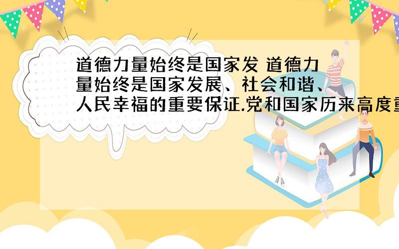 道德力量始终是国家发 道德力量始终是国家发展、社会和谐、人民幸福的重要保证.党和国家历来高度重视社会道德建设,这是因为