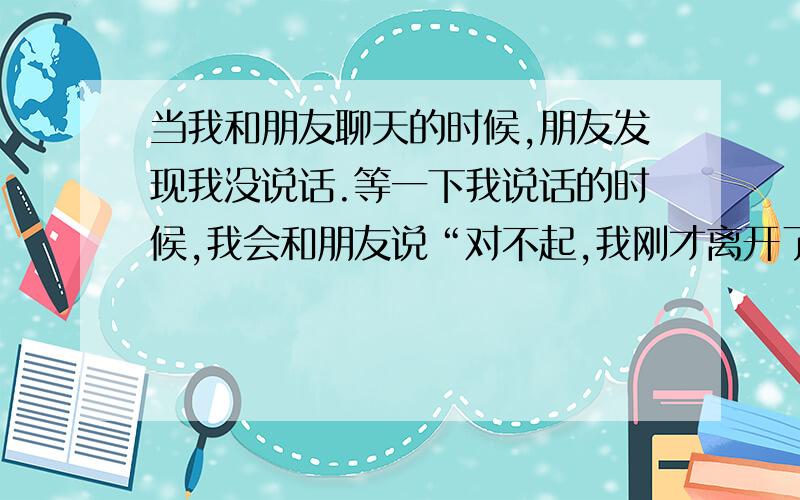 当我和朋友聊天的时候,朋友发现我没说话.等一下我说话的时候,我会和朋友说“对不起,我刚才离开了,(不在,所以没有和你说话