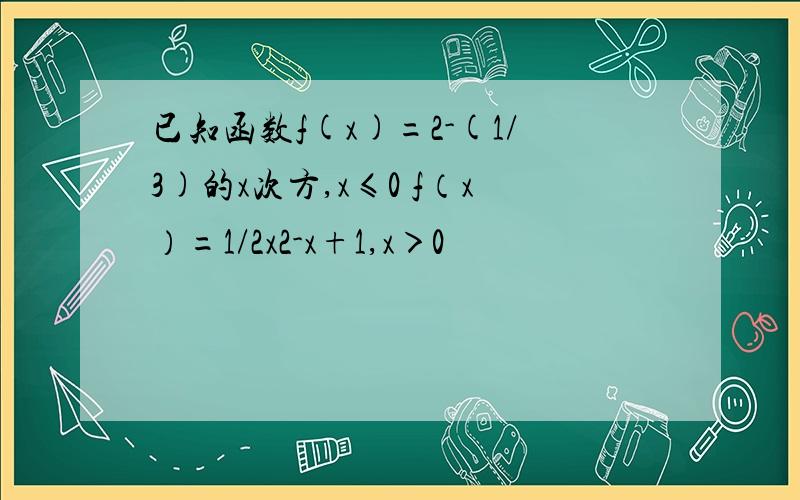 已知函数f(x)=2-(1/3)的x次方,x≤0 f（x）=1/2x2-x+1,x＞0