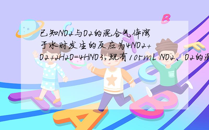 已知NO2与O2的混合气体溶于水时发生的反应为4NO2+O2+2H2O=4HNO3,现有105mL NO2、O2的混合气