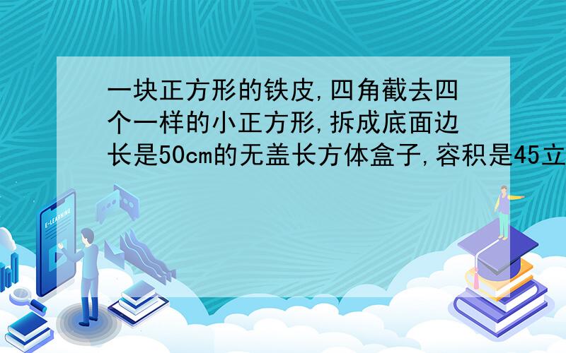 一块正方形的铁皮,四角截去四个一样的小正方形,拆成底面边长是50cm的无盖长方体盒子,容积是45立方分米