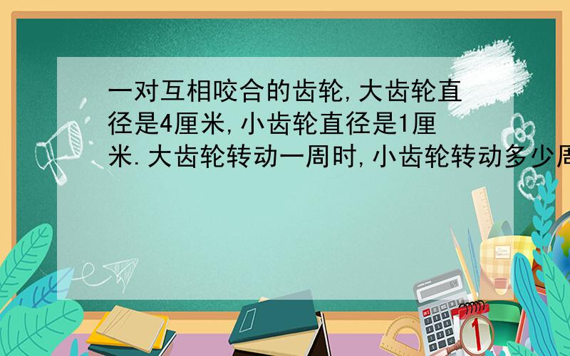 一对互相咬合的齿轮,大齿轮直径是4厘米,小齿轮直径是1厘米.大齿轮转动一周时,小齿轮转动多少周（求算式）