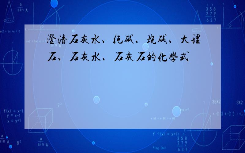 澄清石灰水、纯碱、烧碱、大理石、石灰水、石灰石的化学式