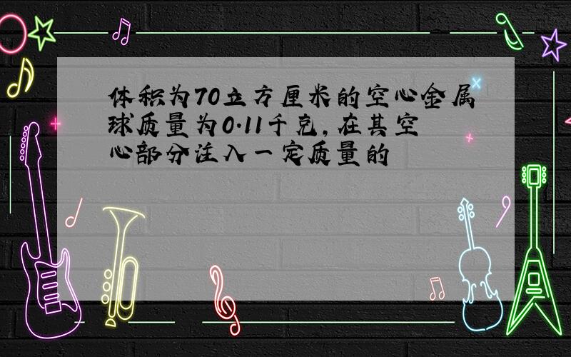 体积为70立方厘米的空心金属球质量为0.11千克,在其空心部分注入一定质量的