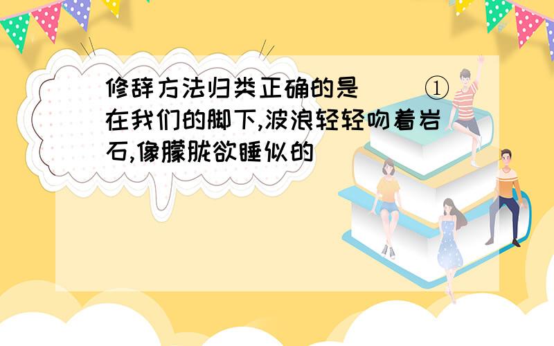 修辞方法归类正确的是（） ①在我们的脚下,波浪轻轻吻着岩石,像朦胧欲睡似的