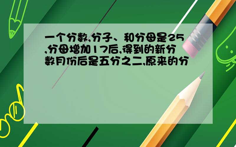 一个分数,分子、和分母是25,分母增加17后,得到的新分数月份后是五分之二,原来的分