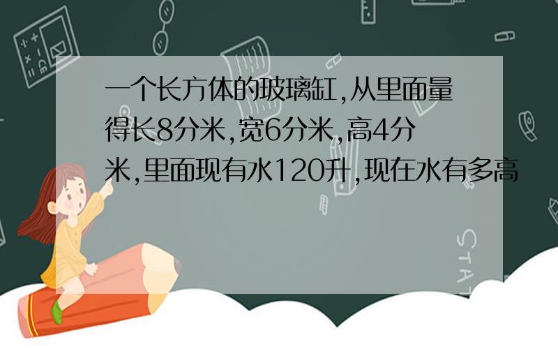 一个长方体的玻璃缸,从里面量得长8分米,宽6分米,高4分米,里面现有水120升,现在水有多高