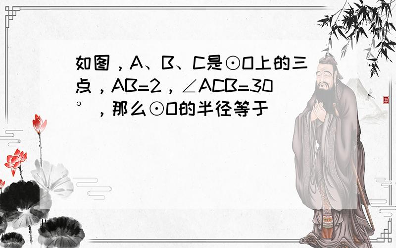 如图，A、B、C是⊙O上的三点，AB=2，∠ACB=30°，那么⊙O的半径等于______．