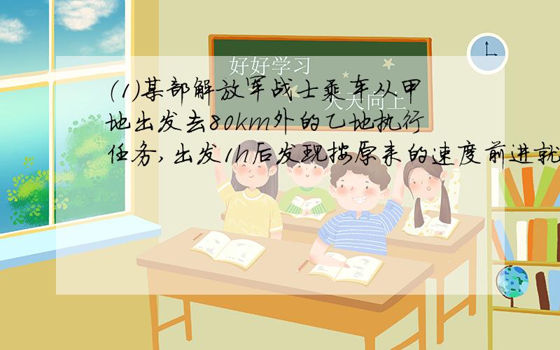 （1)某部解放军战士乘车从甲地出发去80km外的乙地执行任务,出发1h后发现按原来的速度前进就要迟到30min,于是立即