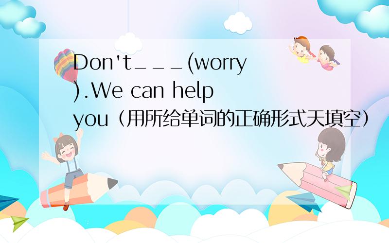 Don't___(worry).We can help you（用所给单词的正确形式天填空）