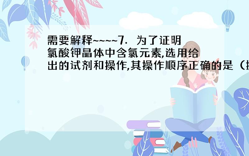 需要解释~~~~7．为了证明氯酸钾晶体中含氯元素,选用给出的试剂和操作,其操作顺序正确的是（提示：2KClO3==2KC