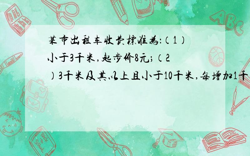 某市出租车收费标准为：（1）小于3千米,起步价8元；（2）3千米及其以上且小于10千米,每增加1千米加收1.7元,不足1