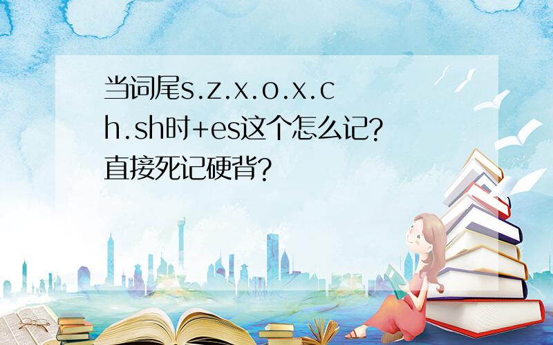 当词尾s.z.x.o.x.ch.sh时+es这个怎么记?直接死记硬背?