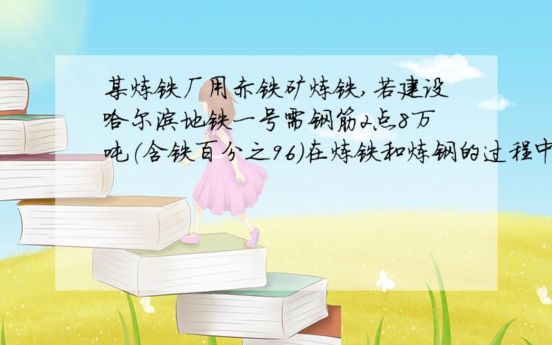 某炼铁厂用赤铁矿炼铁,若建设哈尔滨地铁一号需钢筋2点8万吨（含铁百分之96）在炼铁和炼钢的过程中,共损失铁百分之20,（