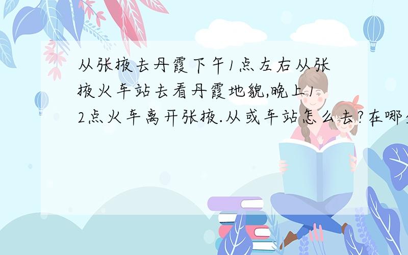 从张掖去丹霞下午1点左右从张掖火车站去看丹霞地貌,晚上12点火车离开张掖.从或车站怎么去?在哪坐车?最主要是到哪下车才能