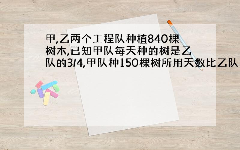 甲,乙两个工程队种植840棵树木,已知甲队每天种的树是乙队的3/4,甲队种150棵树所用天数比乙队种120棵树所