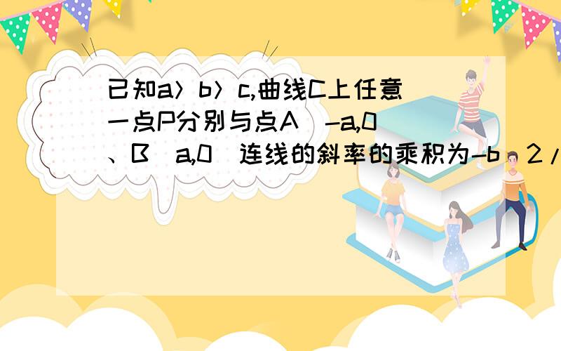 已知a＞b＞c,曲线C上任意一点P分别与点A（-a,0）、B（a,0）连线的斜率的乘积为-b^2/a^2.①求曲线C的方