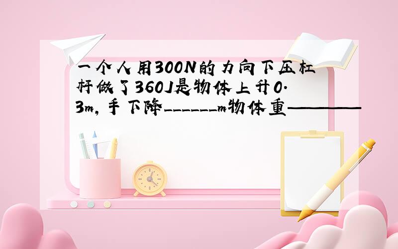 一个人用300N的力向下压杠杆做了360J是物体上升0.3m,手下降______m物体重————