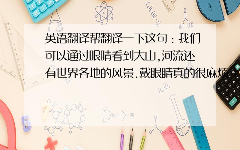 英语翻译帮翻译一下这句：我们可以通过眼睛看到大山,河流还有世界各地的风景.戴眼睛真的很麻烦,比如说,当雨落到镜片上的时候