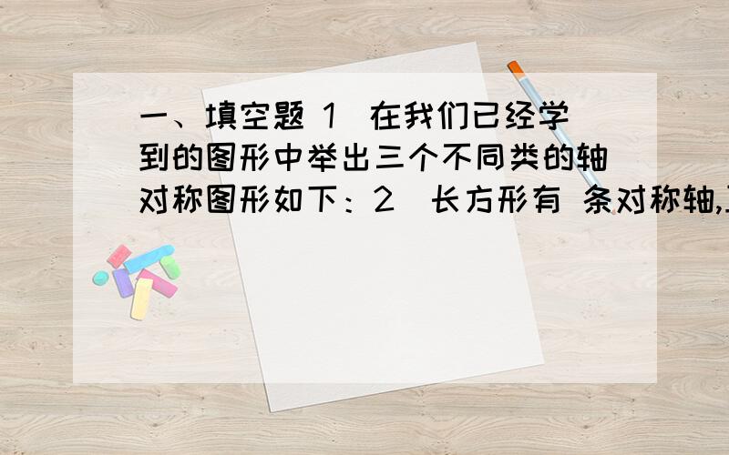 一、填空题 1．在我们已经学到的图形中举出三个不同类的轴对称图形如下：2．长方形有 条对称轴,正方形有