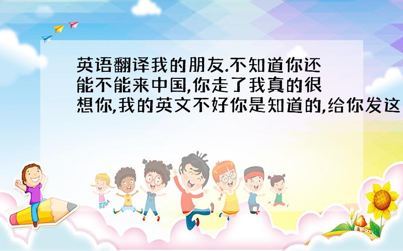 英语翻译我的朋友.不知道你还能不能来中国,你走了我真的很想你,我的英文不好你是知道的,给你发这个有点吃力,可我真的很想你