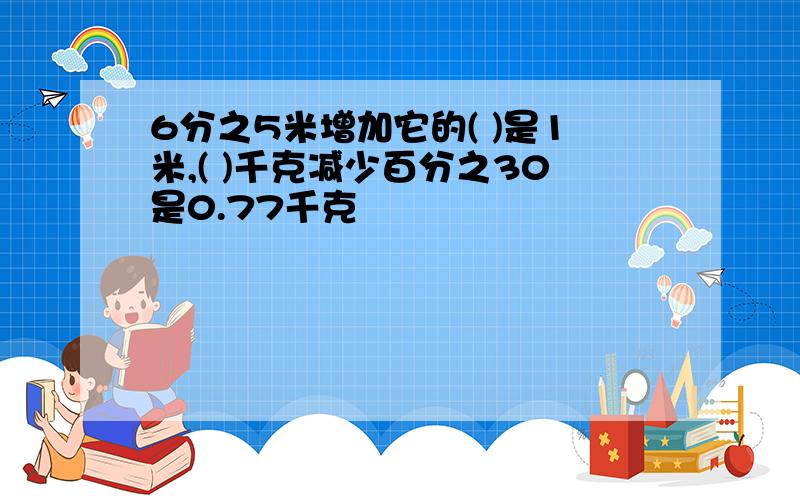 6分之5米增加它的( )是1米,( )千克减少百分之30是0.77千克