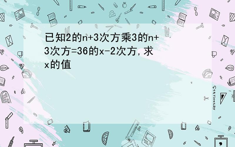 已知2的n+3次方乘3的n+3次方=36的x-2次方,求x的值