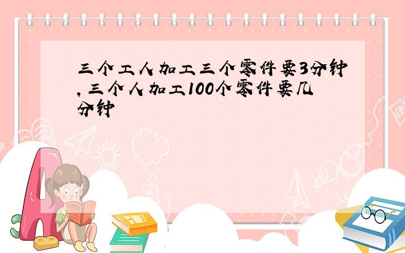 三个工人加工三个零件要3分钟,三个人加工100个零件要几分钟