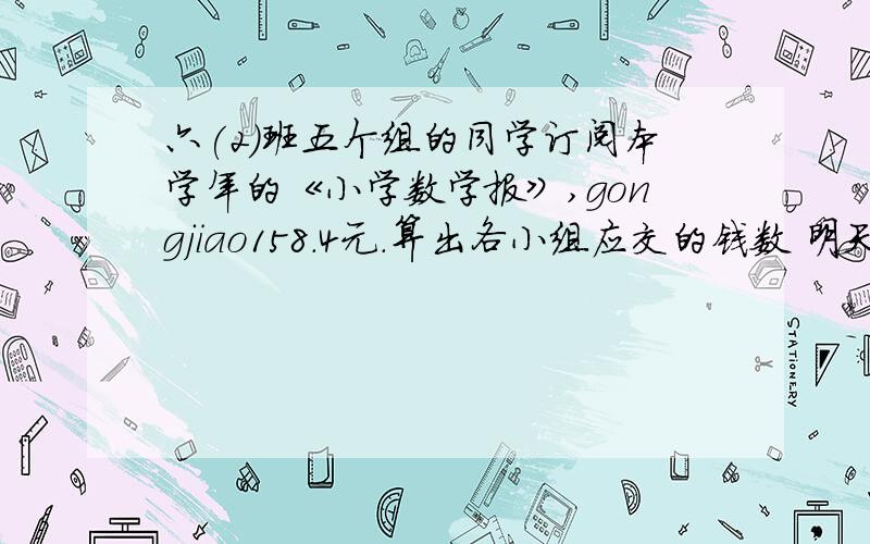 六(2)班五个组的同学订阅本学年的《小学数学报》,gongjiao158.4元.算出各小组应交的钱数 明天要用