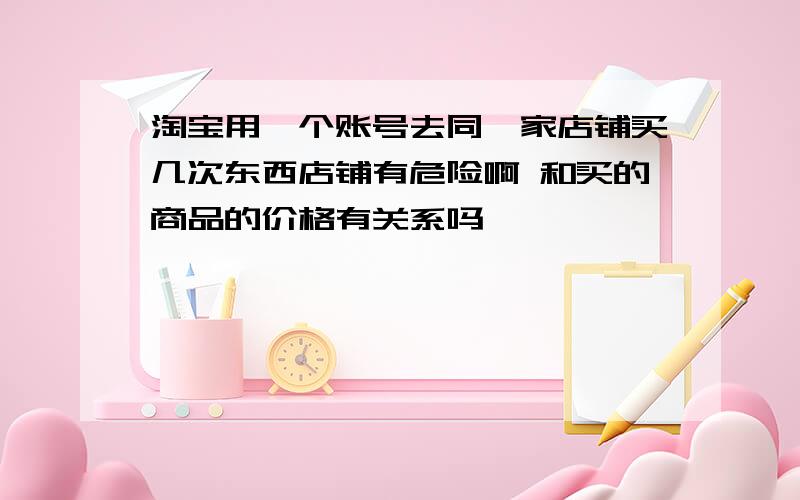 淘宝用一个账号去同一家店铺买几次东西店铺有危险啊 和买的商品的价格有关系吗