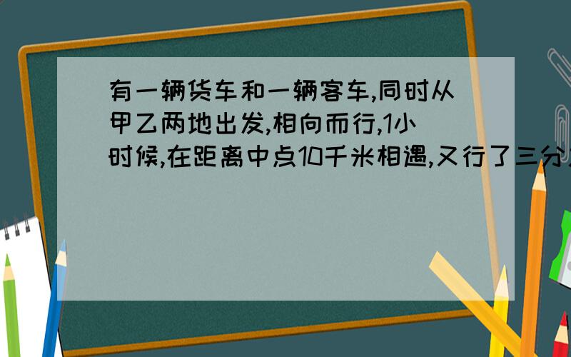 有一辆货车和一辆客车,同时从甲乙两地出发,相向而行,1小时候,在距离中点10千米相遇,又行了三分之二小时之后,客车到达终