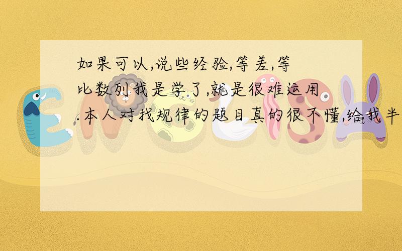 如果可以,说些经验,等差,等比数列我是学了,就是很难运用.本人对找规律的题目真的很不懂,给我半个钟头都可能做不出.所以,