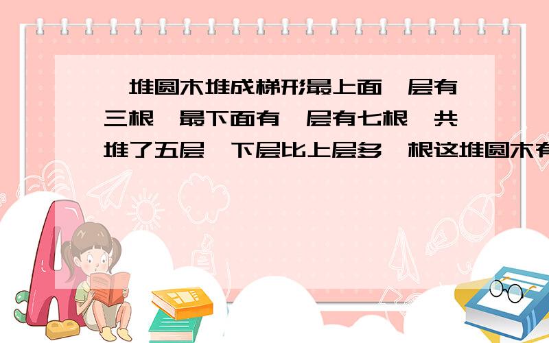 一堆圆木堆成梯形最上面一层有三根,最下面有一层有七根,共堆了五层,下层比上层多一根这堆圆木有?