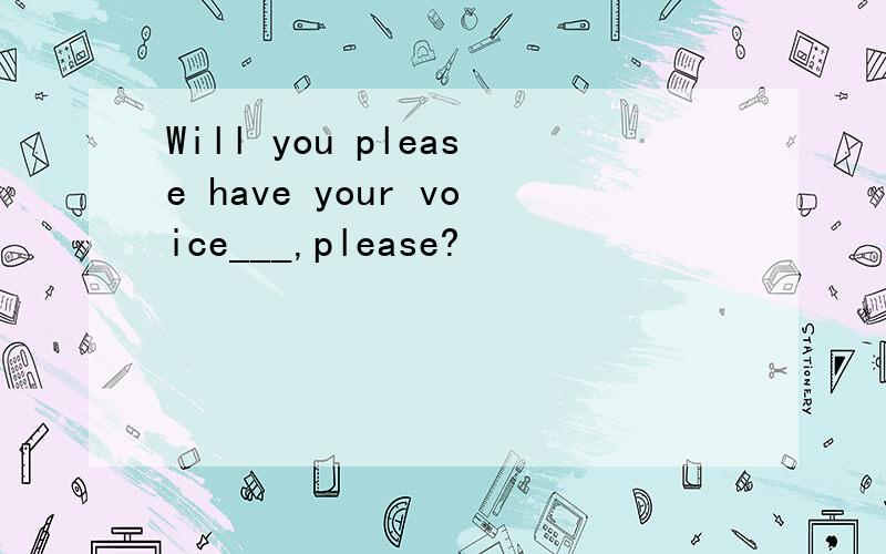 Will you please have your voice___,please?