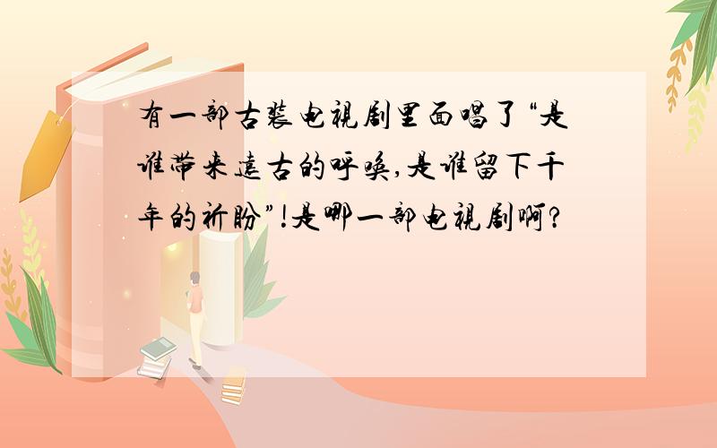 有一部古装电视剧里面唱了“是谁带来远古的呼唤,是谁留下千年的祈盼”!是哪一部电视剧啊?