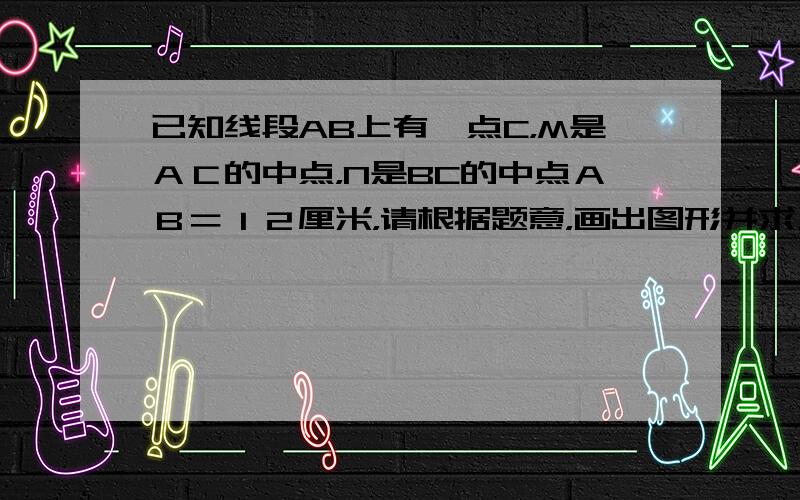 已知线段AB上有一点C，M是ＡＣ的中点，N是BC的中点ＡＢ＝１２厘米，请根据题意，画出图形并求ＭＮ的长。